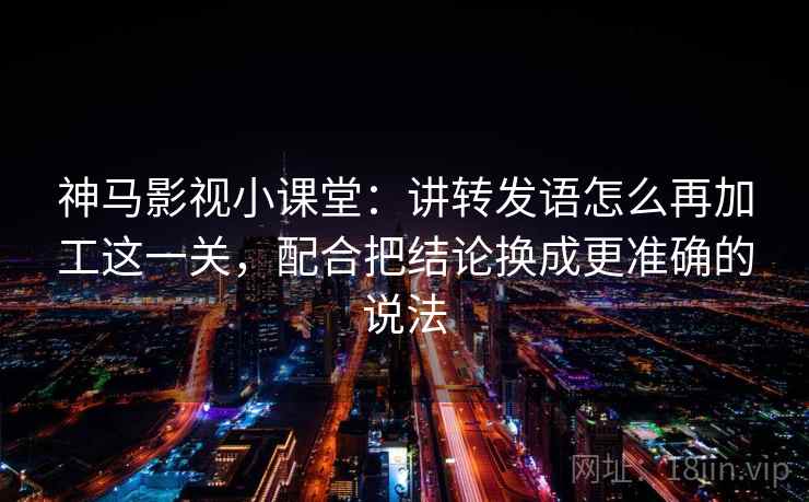 神马影视小课堂：讲转发语怎么再加工这一关，配合把结论换成更准确的说法
