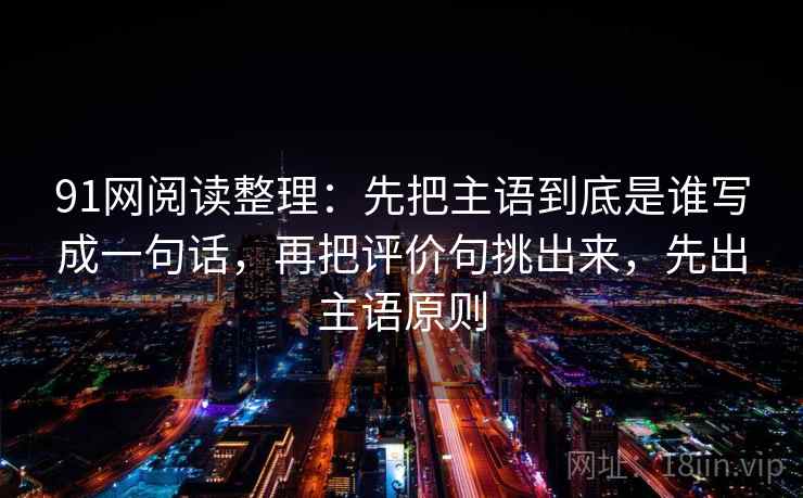91网阅读整理:先把主语到底是谁写成一句话,再把评价句挑出来,先出主语原则 91网阅读整理:先把主语到底是谁写成一句话,再把评价句挑出来,先出主语原则